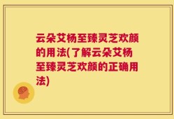 云朵艾杨至臻灵芝欢颜的用法(了解云朵艾杨至臻灵芝欢颜的正确用法)