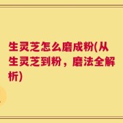 生灵芝怎么磨成粉(从生灵芝到粉，磨法全解析)