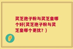 灵芝孢子粉与灵芝皇哪个好(灵芝孢子粉与灵芝皇哪个更优？)
