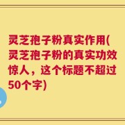 灵芝孢子粉真实作用(灵芝孢子粉的真实功效惊人，这个标题不超过50个字)