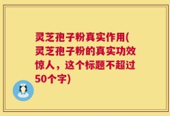 灵芝孢子粉真实作用(灵芝孢子粉的真实功效惊人，这个标题不超过50个字)