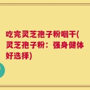 吃完灵芝孢子粉咽干(灵芝孢子粉：强身健体好选择)