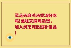 灵芝天麻鸡汤煲汤好吃吗(美味天麻鸡汤煲，加入灵芝炖出滋补佳品)