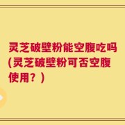 灵芝破壁粉能空腹吃吗(灵芝破壁粉可否空腹使用？)