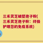 三禾灵芝破壁孢子粉(三禾灵芝孢子粉：终极护理您的免疫系统)