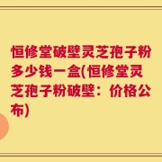 恒修堂破壁灵芝孢子粉多少钱一盒(恒修堂灵芝孢子粉破壁：价格公布)