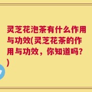 灵芝花泡茶有什么作用与功效(灵芝花茶的作用与功效，你知道吗？)