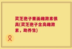灵芝孢子里面雌激素很高(灵芝孢子含高雌激素，助养生)