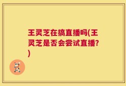 王灵芝在搞直播吗(王灵芝是否会尝试直播？)