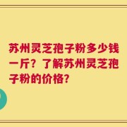 苏州灵芝孢子粉多少钱一斤？了解苏州灵芝孢子粉的价格？