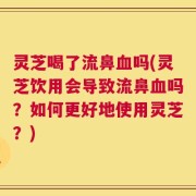 灵芝喝了流鼻血吗(灵芝饮用会导致流鼻血吗？如何更好地使用灵芝？)