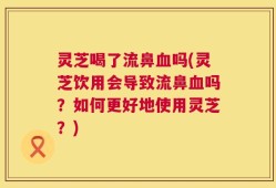 灵芝喝了流鼻血吗(灵芝饮用会导致流鼻血吗？如何更好地使用灵芝？)