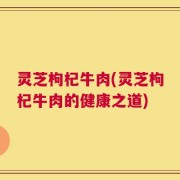 灵芝枸杞牛肉(灵芝枸杞牛肉的健康之道)