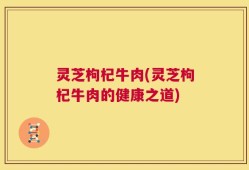 灵芝枸杞牛肉(灵芝枸杞牛肉的健康之道)