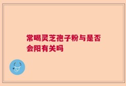 常喝灵芝孢子粉与是否会阳有关吗