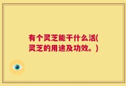 有个灵芝能干什么活(灵芝的用途及功效。)