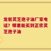 龙岩灵芝孢子油厂家电话？哪里能买到正宗灵芝孢子油