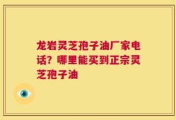 龙岩灵芝孢子油厂家电话？哪里能买到正宗灵芝孢子油