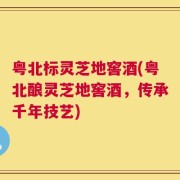 粤北标灵芝地窖酒(粤北酿灵芝地窖酒，传承千年技艺)