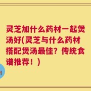 灵芝加什么药材一起煲汤好(灵芝与什么药材搭配煲汤最佳？传统食谱推荐！)
