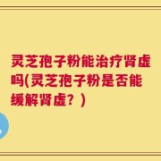 灵芝孢子粉能治疗肾虚吗(灵芝孢子粉是否能缓解肾虚？)