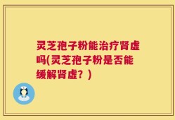 灵芝孢子粉能治疗肾虚吗(灵芝孢子粉是否能缓解肾虚？)