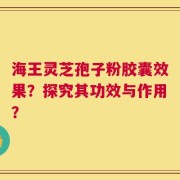 海王灵芝孢子粉胶囊效果？探究其功效与作用？