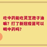 吃中药能吃灵芝孢子油嘛？打了新冠疫苗可以喝中药吗？