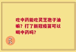 吃中药能吃灵芝孢子油嘛？打了新冠疫苗可以喝中药吗？