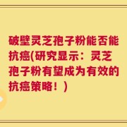 破壁灵芝孢子粉能否能抗癌(研究显示：灵芝孢子粉有望成为有效的抗癌策略！)