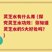 灵芝水有什么用 (探究灵芝水功效：你知道灵芝水的5大好处吗？)