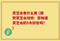 灵芝水有什么用 (探究灵芝水功效：你知道灵芝水的5大好处吗？)
