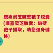康嘉灵芝破壁孢子胶囊(康嘉灵芝胶囊：破壁孢子提取，助您强身健体)