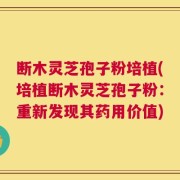 断木灵芝孢子粉培植(培植断木灵芝孢子粉：重新发现其药用价值)