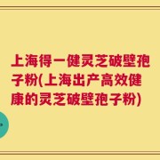 上海得一健灵芝破壁孢子粉(上海出产高效健康的灵芝破壁孢子粉)