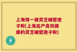上海得一健灵芝破壁孢子粉(上海出产高效健康的灵芝破壁孢子粉)