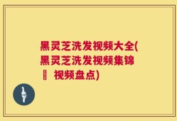 黑灵芝洗发视频大全(黑灵芝洗发视频集锦 – 视频盘点)
