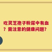 吃灵芝孢子粉尿中有血？需注意的健康问题？