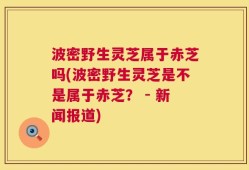 波密野生灵芝属于赤芝吗(波密野生灵芝是不是属于赤芝？ - 新闻报道)