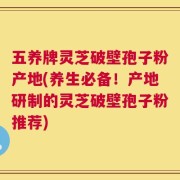 五养牌灵芝破壁孢子粉产地(养生必备！产地研制的灵芝破壁孢子粉推荐)