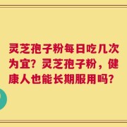 灵芝孢子粉每日吃几次为宜？灵芝孢子粉，健康人也能长期服用吗？