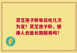 灵芝孢子粉每日吃几次为宜？灵芝孢子粉，健康人也能长期服用吗？