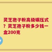 灵芝孢子粉高级碾压式？灵芝孢子粉多少钱一盒200克