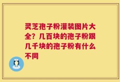灵芝孢子粉灌装图片大全？几百块的孢子粉跟几千块的孢子粉有什么不同