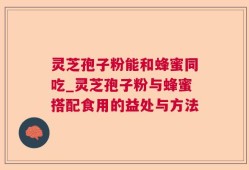 灵芝孢子粉能和蜂蜜同吃_灵芝孢子粉与蜂蜜搭配食用的益处与方法
