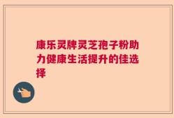 康乐灵牌灵芝孢子粉助力健康生活提升的佳选择