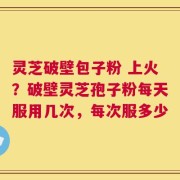 灵芝破壁包子粉 上火？破壁灵芝孢子粉每天服用几次，每次服多少