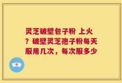 灵芝破壁包子粉 上火？破壁灵芝孢子粉每天服用几次，每次服多少