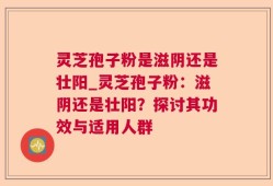 灵芝孢子粉是滋阴还是壮阳_灵芝孢子粉：滋阴还是壮阳？探讨其功效与适用人群