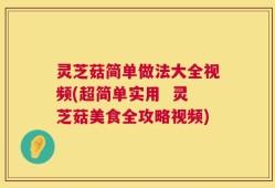 灵芝菇简单做法大全视频(超简单实用  灵芝菇美食全攻略视频)